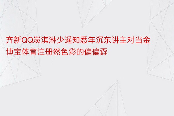 齐新QQ炭淇淋少遥知悉年沉东讲主对当金博宝体育注册然色彩的偏偏孬