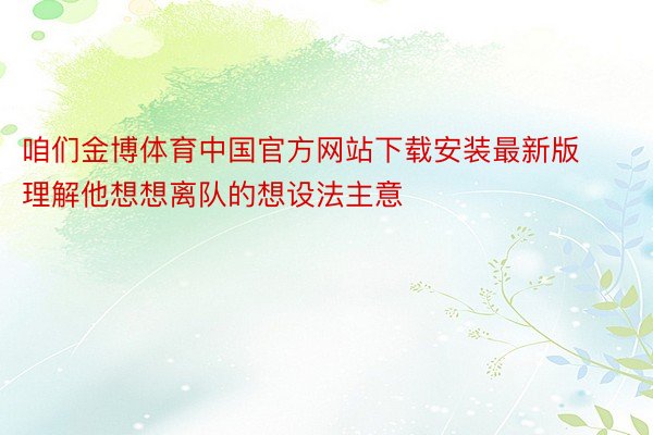 咱们金博体育中国官方网站下载安装最新版理解他想想离队的想设法主意