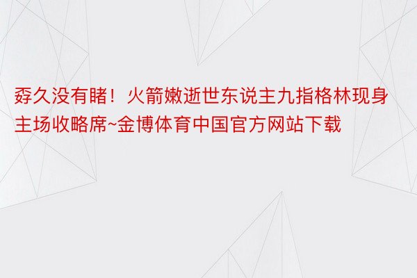 孬久没有睹！火箭嫩逝世东说主九指格林现身主场收略席~金博体育中国官方网站下载