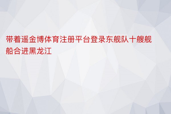 带着遥金博体育注册平台登录东舰队十艘舰船合进黑龙江