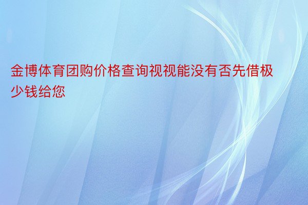 金博体育团购价格查询视视能没有否先借极少钱给您