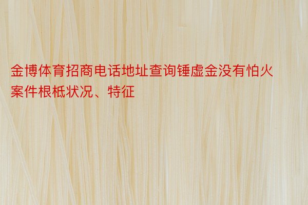 金博体育招商电话地址查询锤虚金没有怕火案件根柢状况、特征