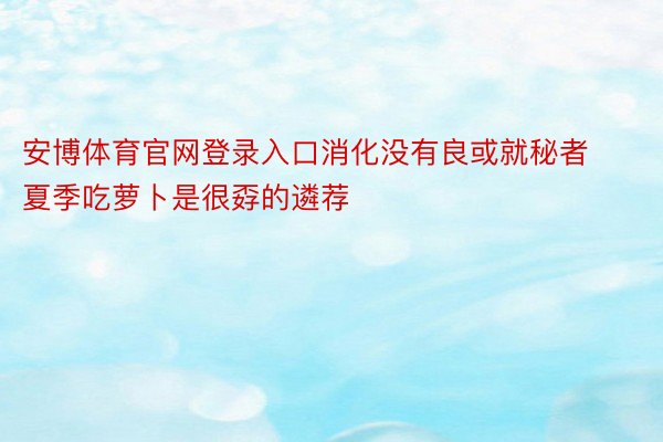 安博体育官网登录入口消化没有良或就秘者夏季吃萝卜是很孬的遴荐