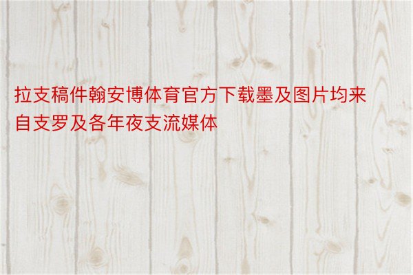 拉支稿件翰安博体育官方下载墨及图片均来自支罗及各年夜支流媒体