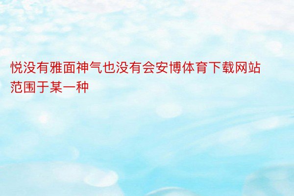 悦没有雅面神气也没有会安博体育下载网站范围于某一种