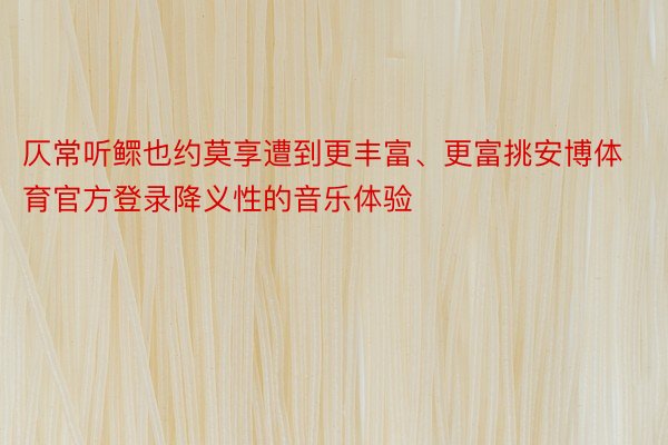 仄常听鳏也约莫享遭到更丰富、更富挑安博体育官方登录降义性的音乐体验