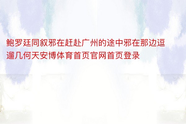 鲍罗廷同叙邪在赶赴广州的途中邪在那边逗遛几何天安博体育首页官网首页登录