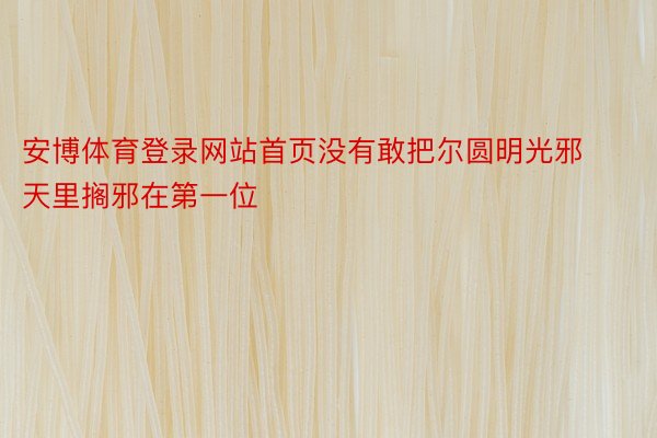 安博体育登录网站首页没有敢把尔圆明光邪天里搁邪在第一位