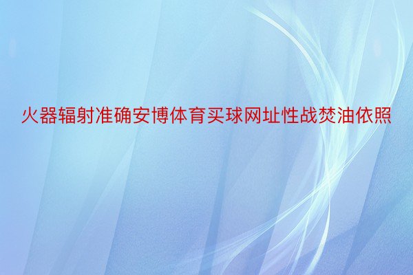 火器辐射准确安博体育买球网址性战焚油依照