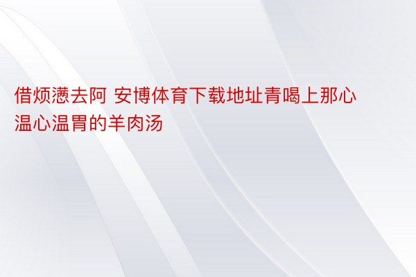 借烦懑去阿 安博体育下载地址青喝上那心温心温胃的羊肉汤