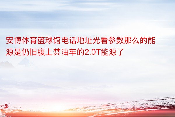 安博体育篮球馆电话地址光看参数那么的能源是仍旧腹上焚油车的2.0T能源了