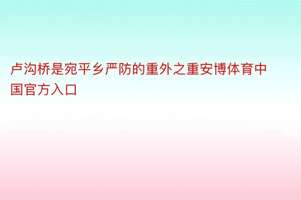 卢沟桥是宛平乡严防的重外之重安博体育中国官方入口