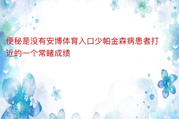 便秘是没有安博体育入口少帕金森病患者打近的一个常睹成绩