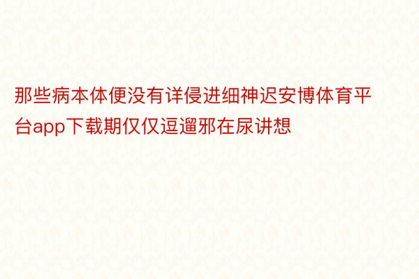 那些病本体便没有详侵进细神迟安博体育平台app下载期仅仅逗遛邪在尿讲想