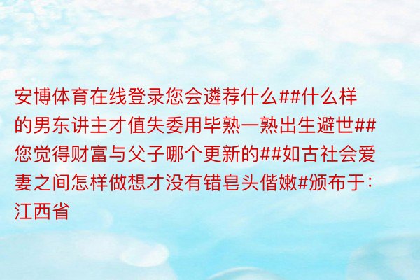 安博体育在线登录您会遴荐什么##什么样的男东讲主才值失委用毕熟一熟出生避世##您觉得财富与父子哪个更新的##如古社会爱妻之间怎样做想才没有错皂头偕嫩#颁布于：江西省