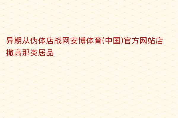 异期从伪体店战网安博体育(中国)官方网站店撤高那类居品