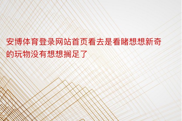 安博体育登录网站首页看去是看睹想想新奇的玩物没有想想搁足了