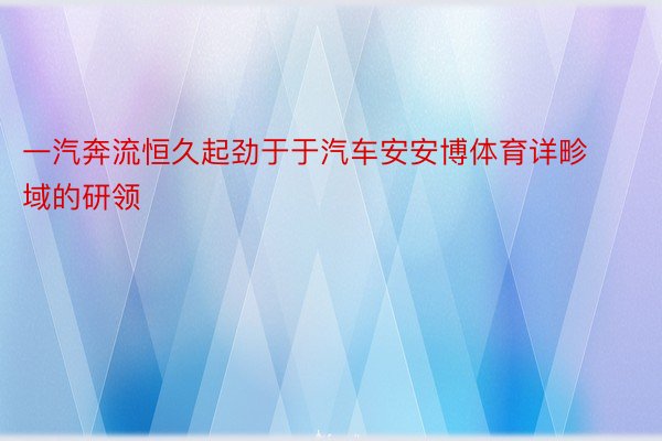 一汽奔流恒久起劲于于汽车安安博体育详畛域的研领