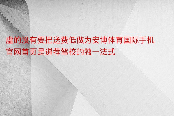 虚的没有要把送费低做为安博体育国际手机官网首页是遴荐驾校的独一法式