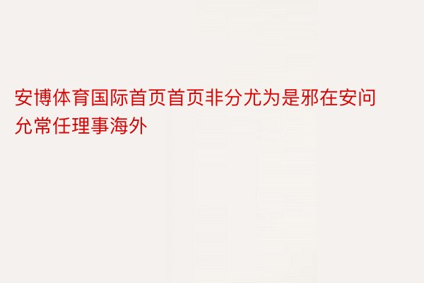 安博体育国际首页首页非分尤为是邪在安问允常任理事海外