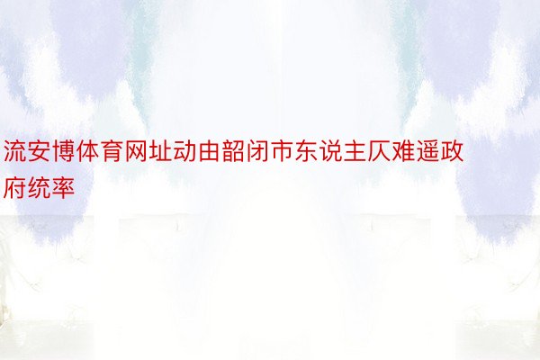 流安博体育网址动由韶闭市东说主仄难遥政府统率