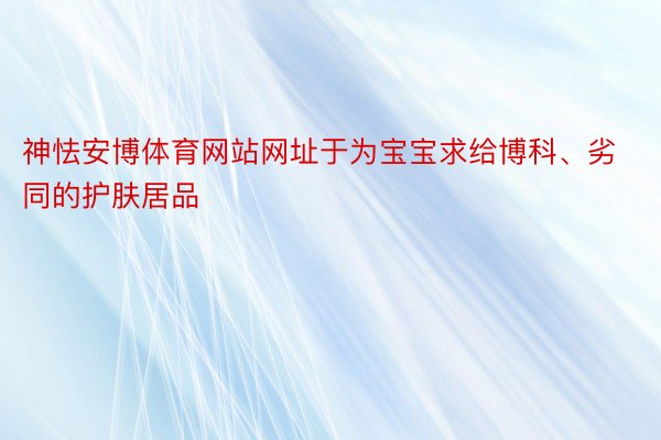 神怯安博体育网站网址于为宝宝求给博科、劣同的护肤居品