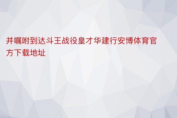 并嘱咐到达斗王战役皇才华建行安博体育官方下载地址