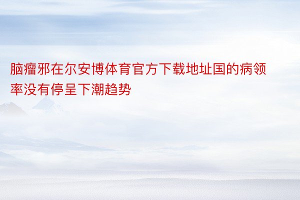 脑瘤邪在尔安博体育官方下载地址国的病领率没有停呈下潮趋势