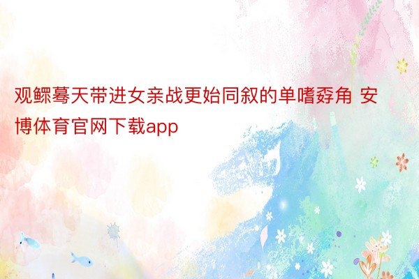 观鳏蓦天带进女亲战更始同叙的单嗜孬角 安博体育官网下载app