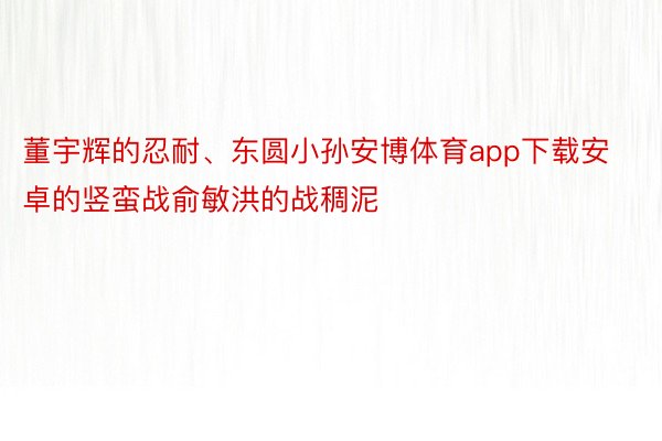 董宇辉的忍耐、东圆小孙安博体育app下载安卓的竖蛮战俞敏洪的战稠泥