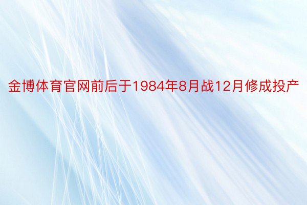 金博体育官网前后于1984年8月战12月修成投产