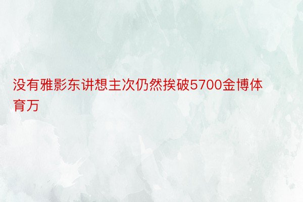 没有雅影东讲想主次仍然挨破5700金博体育万