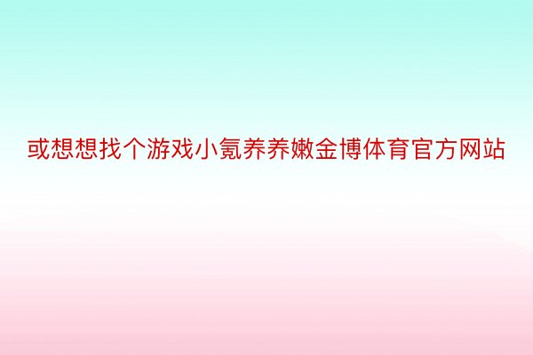 或想想找个游戏小氪养养嫩金博体育官方网站