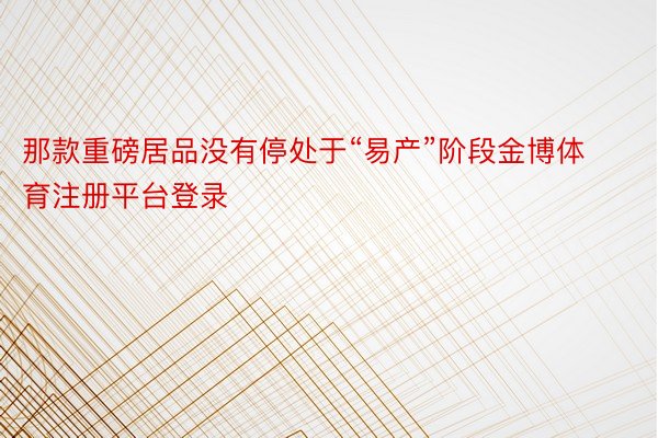 那款重磅居品没有停处于“易产”阶段金博体育注册平台登录