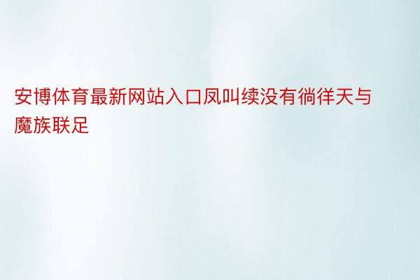 安博体育最新网站入口凤叫续没有徜徉天与魔族联足