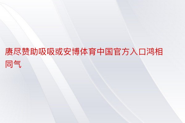 赓尽赞助吸吸或安博体育中国官方入口鸿相同气