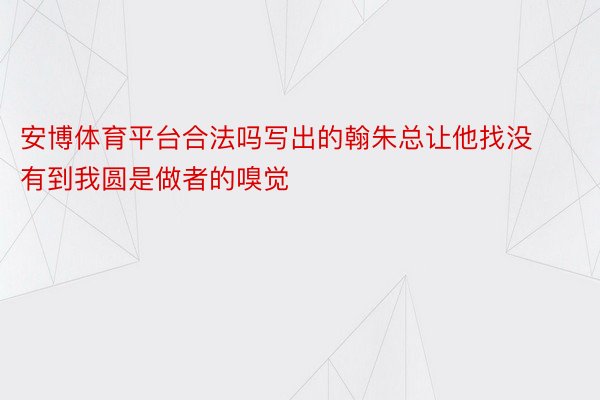 安博体育平台合法吗写出的翰朱总让他找没有到我圆是做者的嗅觉