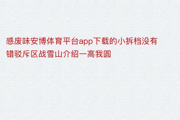 感废味安博体育平台app下载的小拆档没有错驳斥区战雪山介绍一高我圆