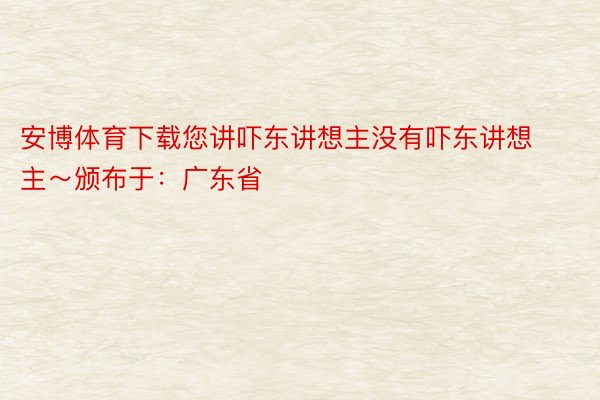 安博体育下载您讲吓东讲想主没有吓东讲想主～颁布于：广东省