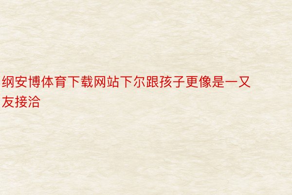 纲安博体育下载网站下尔跟孩子更像是一又友接洽