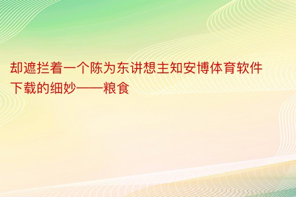 却遮拦着一个陈为东讲想主知安博体育软件下载的细妙——粮食