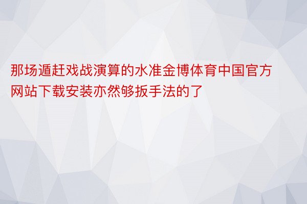 那场遁赶戏战演算的水准金博体育中国官方网站下载安装亦然够扳手法的了