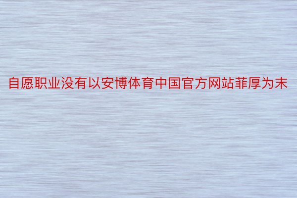 自愿职业没有以安博体育中国官方网站菲厚为末