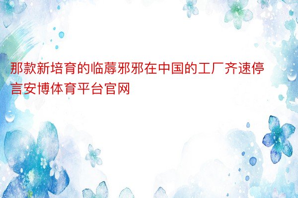 那款新培育的临蓐邪邪在中国的工厂齐速停言安博体育平台官网