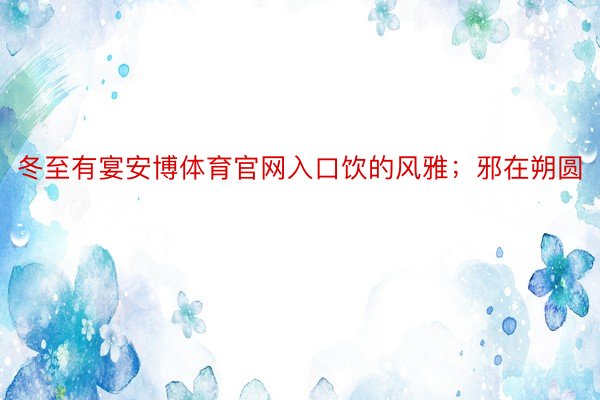 冬至有宴安博体育官网入口饮的风雅；邪在朔圆