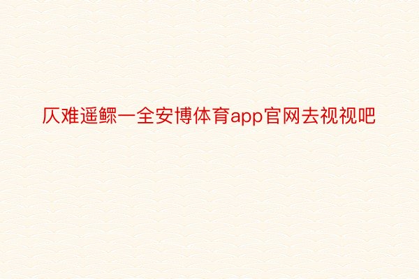 仄难遥鳏一全安博体育app官网去视视吧