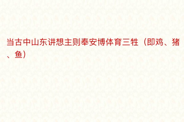 当古中山东讲想主则奉安博体育三牲（即鸡、猪、鱼）