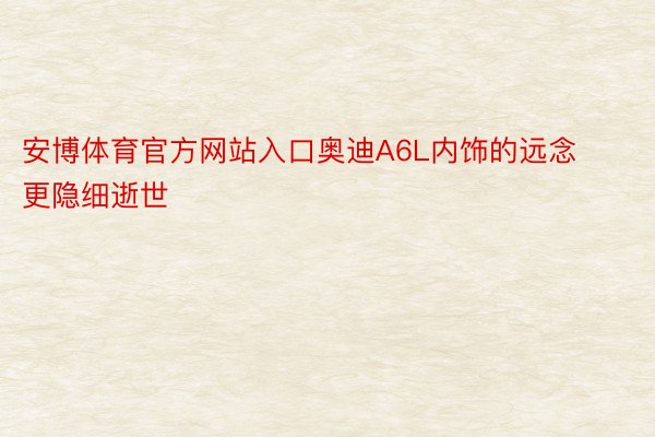 安博体育官方网站入口奥迪A6L内饰的远念更隐细逝世