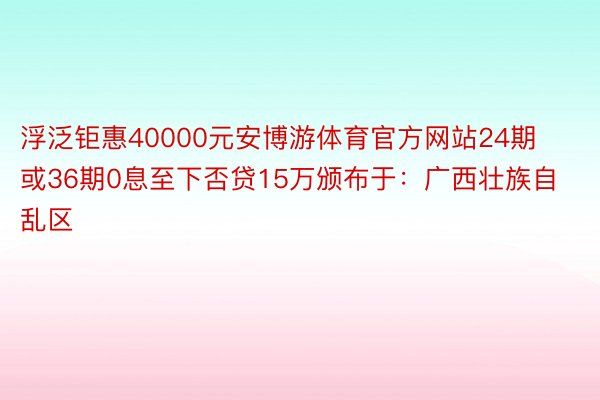 浮泛钜惠40000元安博游体育官方网站24期或36期0息至下否贷15万颁布于：广西壮族自乱区