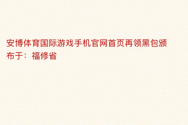 安博体育国际游戏手机官网首页再领黑包颁布于：福修省